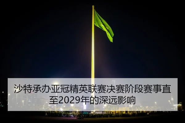 沙特承办亚冠精英联赛决赛阶段赛事直至2029年的深远影响