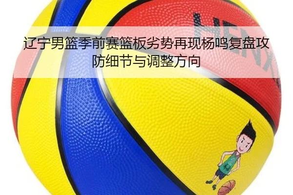 辽宁男篮季前赛篮板劣势再现杨鸣复盘攻防细节与调整方向